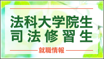 法科大学院生 司法修習生 就職情報 法律事務所・企業からの説明会、訪問・見学等の就職情報の提供！   求人紹介・履歴書添削・面接対策まで就職活動を完全サポート！（別途 新卒エージェントサービスご登録）